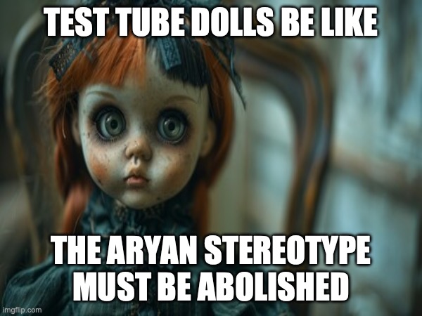 Test Tube Dolls Be Like | TEST TUBE DOLLS BE LIKE; THE ARYAN STEREOTYPE MUST BE ABOLISHED | image tagged in test tube dolls,genetic engineering,genetics,genetics humor,science,test tube humor | made w/ Imgflip meme maker