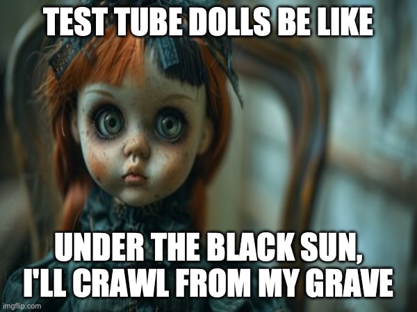 Test Tube Dolls Be Like | TEST TUBE DOLLS BE LIKE; UNDER THE BLACK SUN, I'LL CRAWL FROM MY GRAVE | image tagged in test tube dolls,genetic engineering,genetics,genetics humor,science,test tube humor | made w/ Imgflip meme maker