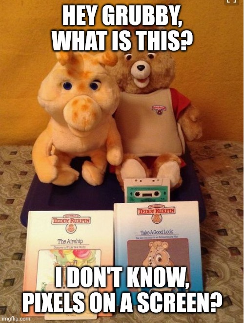 Teddy Ruxpin | HEY GRUBBY, WHAT IS THIS? I DON'T KNOW, PIXELS ON A SCREEN? | image tagged in teddy ruxpin | made w/ Imgflip meme maker