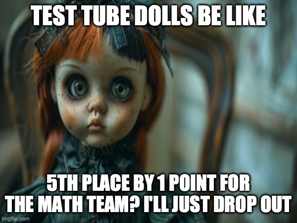 Test Tube Dolls Be Like | TEST TUBE DOLLS BE LIKE; 5TH PLACE BY 1 POINT FOR THE MATH TEAM? I'LL JUST DROP OUT | image tagged in test tube dolls,genetic engineering,genetics,genetics humor,science,test tube humor | made w/ Imgflip meme maker