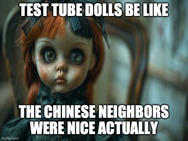 Test Tube Dolls Be Like | TEST TUBE DOLLS BE LIKE; THE CHINESE NEIGHBORS WERE NICE ACTUALLY | image tagged in test tube dolls,genetic engineering,genetics,genetics humor,science,test tube humor | made w/ Imgflip meme maker