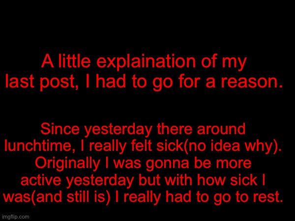 A little explaination of my last post, I had to go for a reason. Since yesterday there around lunchtime, I really felt sick(no idea why).
Originally I was gonna be more active yesterday but with how sick I was(and still is) I really had to go to rest. | made w/ Imgflip meme maker