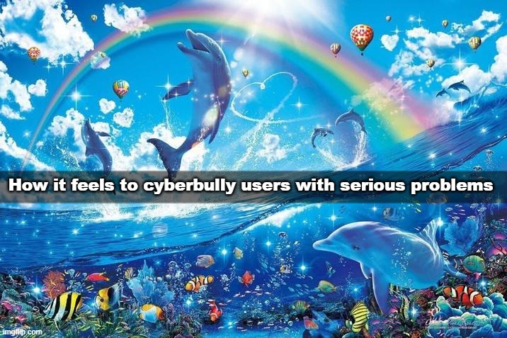 Happy dolphin rainbow | How it feels to cyberbully users with serious problems | image tagged in happy dolphin rainbow | made w/ Imgflip meme maker