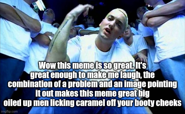 Eminem1 | Wow this meme is so great. It's great enough to make me laugh, the combination of a problem and an image pointing it out makes this meme great big oiled up men licking caramel off your booty cheeks | image tagged in eminem1 | made w/ Imgflip meme maker