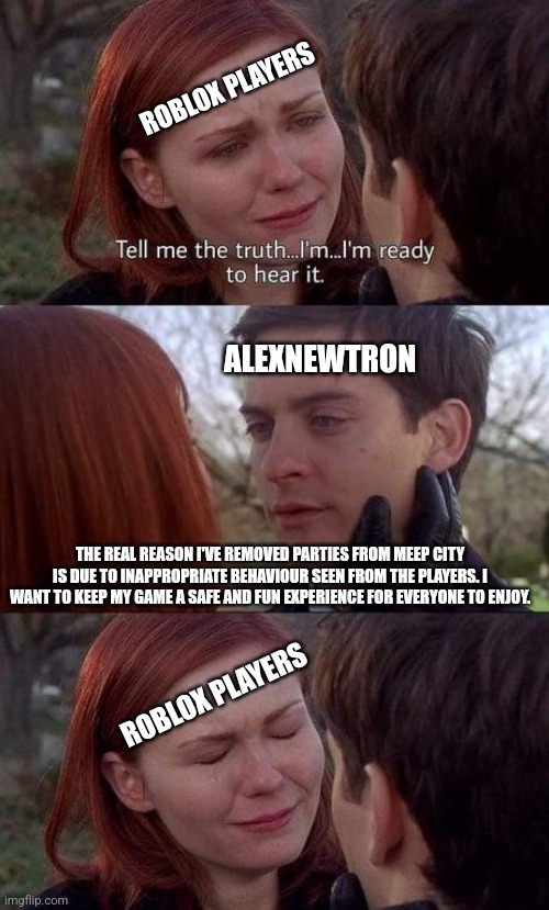 Back in 2022 | ROBLOX PLAYERS; ALEXNEWTRON; THE REAL REASON I'VE REMOVED PARTIES FROM MEEP CITY IS DUE TO INAPPROPRIATE BEHAVIOUR SEEN FROM THE PLAYERS. I WANT TO KEEP MY GAME A SAFE AND FUN EXPERIENCE FOR EVERYONE TO ENJOY. ROBLOX PLAYERS | image tagged in tell me the truth i'm ready to hear it,roblox meme,roblox,gaming | made w/ Imgflip meme maker