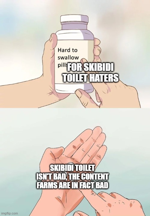 the content farm suck more than skibidi toilet itself | FOR SKIBIDI TOILET HATERS; SKIBIDI TOILET ISN'T BAD, THE CONTENT FARMS ARE IN FACT BAD | image tagged in memes,hard to swallow pills,skibidi toilet,content farms | made w/ Imgflip meme maker