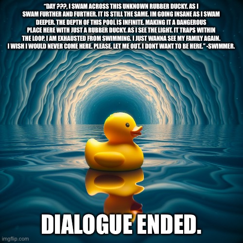 The rubber ducky lore. (Made from an ai generater from text) | “DAY ???, I SWAM ACROSS THIS UNKNOWN RUBBER DUCKY. AS I SWAM FURTHER AND FURTHER. IT IS STILL THE SAME. IM GOING INSANE AS I SWAM DEEPER. THE DEPTH OF THIS POOL IS INFINITE. MAKING IT A DANGEROUS PLACE HERE WITH JUST A RUBBER DUCKY. AS I SEE THE LIGHT. IT TRAPS WITHIN THE LOOP. I AM EXHAUSTED FROM SWIMMING. I JUST WANNA SEE MY FAMILY AGAIN. I WISH I WOULD NEVER COME HERE. PLEASE. LET ME OUT. I DONT WANT TO BE HERE.” -SWIMMER. DIALOGUE ENDED. | image tagged in rubber ducky floating on a infinite depth of meters | made w/ Imgflip meme maker