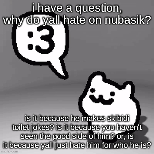 just a question (btw ik that he makes skibidi toilet jokes but thats to troll asu, nubasik actually hates skibidi toilet) | i have a question, why do yall hate on nubasik? is it because he makes skibidi toilet jokes? is it because you haven't seen the good side of him? or, is it because yall just hate him for who he is? | image tagged in 3 cat | made w/ Imgflip meme maker