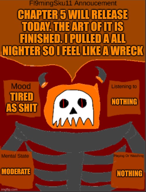I'ma sleep a bit. Chapter 5 will come out today. | CHAPTER 5 WILL RELEASE TODAY. THE ART OF IT IS FINISHED. I PULLED A ALL NIGHTER SO I FEEL LIKE A WRECK; NOTHING; TIRED AS SHIT; MODERATE; NOTHING | image tagged in fl9mingsku11 template | made w/ Imgflip meme maker