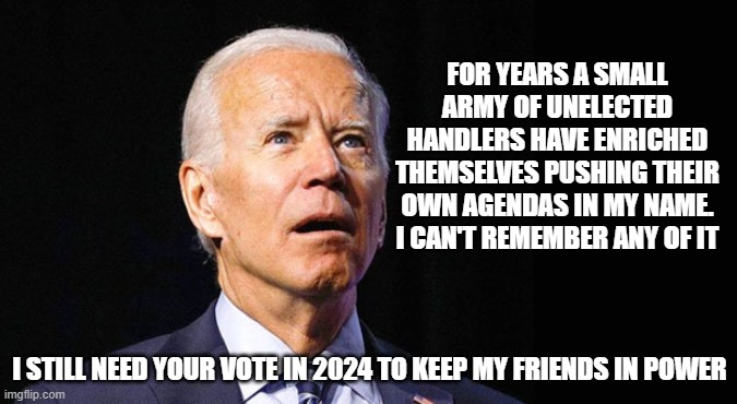 An honest campaign ad | FOR YEARS A SMALL ARMY OF UNELECTED HANDLERS HAVE ENRICHED THEMSELVES PUSHING THEIR OWN AGENDAS IN MY NAME. I CAN'T REMEMBER ANY OF IT; I STILL NEED YOUR VOTE IN 2024 TO KEEP MY FRIENDS IN POWER | image tagged in confused joe biden,honest campaign ad,democrat war on america,america leaderless,screw america vote joe,democrat corruption | made w/ Imgflip meme maker