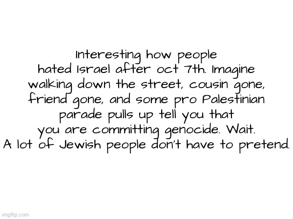 Idc if people look through my profile n see this | Interesting how people hated Israel after oct 7th. Imagine walking down the street, cousin gone, friend gone, and some pro Palestinian parade pulls up tell you that you are committing genocide. Wait. A lot of Jewish people don’t have to pretend. | made w/ Imgflip meme maker