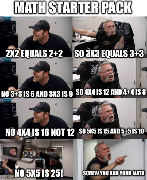 American Chopper argument long | MATH STARTER PACK; SO 3X3 EQUALS 3+3; 2X2 EQUALS 2+2; SO 4X4 IS 12 AND 4+4 IS 8; NO 3+3 IS 6 AND 3X3 IS 9; SO 5X5 IS 15 AND 5+5 IS 10; NO 4X4 IS 16 NOT 12; NO 5X5 IS 25! SCREW YOU AND YOUR MATH | image tagged in american chopper argument long | made w/ Imgflip meme maker