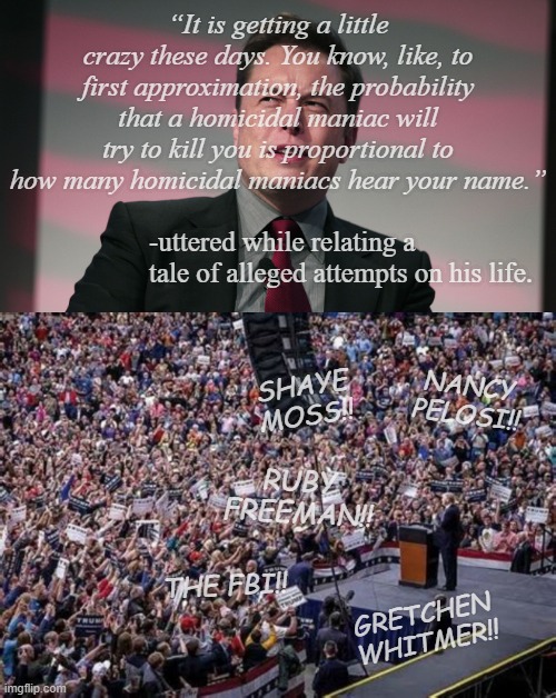 The greater the gymnastics necessary to link two things, the less likely a connection; this was like stepping over a twig. | “It is getting a little crazy these days. You know, like, to first approximation, the probability that a homicidal maniac will try to kill you is proportional to how many homicidal maniacs hear your name.”; -uttered while relating a tale of alleged attempts on his life. SHAYE MOSS!! NANCY PELOSI!! RUBY FREEMAN!! THE FBI!! GRETCHEN WHITMER!! | image tagged in confused elon musk,trump rally,and that's a fact | made w/ Imgflip meme maker