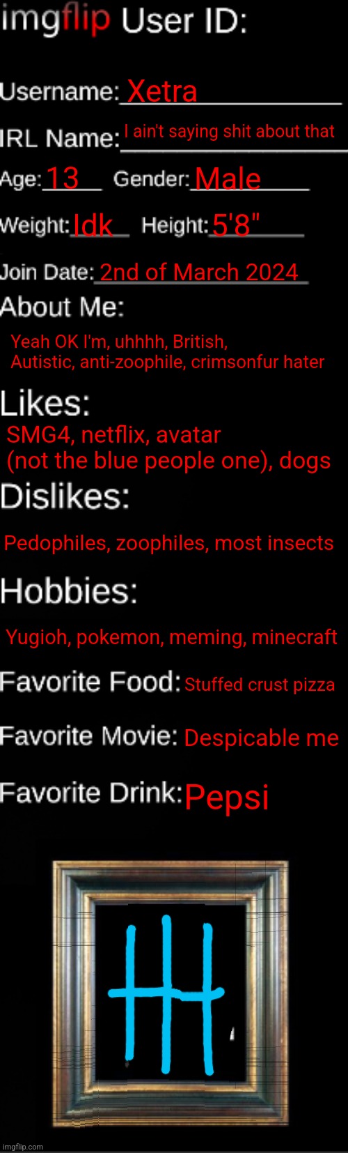 imgflip ID Card | Xetra; I ain't saying shit about that; 13; Male; Idk; 5'8"; 2nd of March 2024; Yeah OK I'm, uhhhh, British, Autistic, anti-zoophile, crimsonfur hater; SMG4, netflix, avatar (not the blue people one), dogs; Pedophiles, zoophiles, most insects; Yugioh, pokemon, meming, minecraft; Stuffed crust pizza; Despicable me; Pepsi | image tagged in imgflip id card | made w/ Imgflip meme maker
