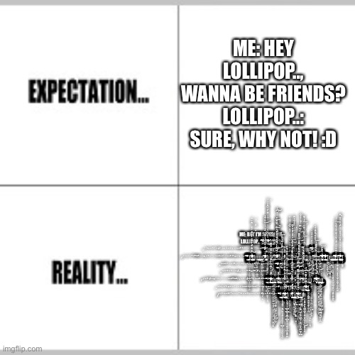 Expectation vs Reality | ME: HEY LOLLIPOP.., WANNA BE FRIENDS?
LOLLIPOP..: SURE, WHY NOT! :D ME: BUT I'M AWESOME--
LOLLIPOP..: S̴̛͛̅̊̀̐̐̇͊̑͛͆̿͆̔̓͑̂̓̔̾́́͐̐͆̂̇̆́́̽̕͘̕͝ | image tagged in expectation vs reality | made w/ Imgflip meme maker