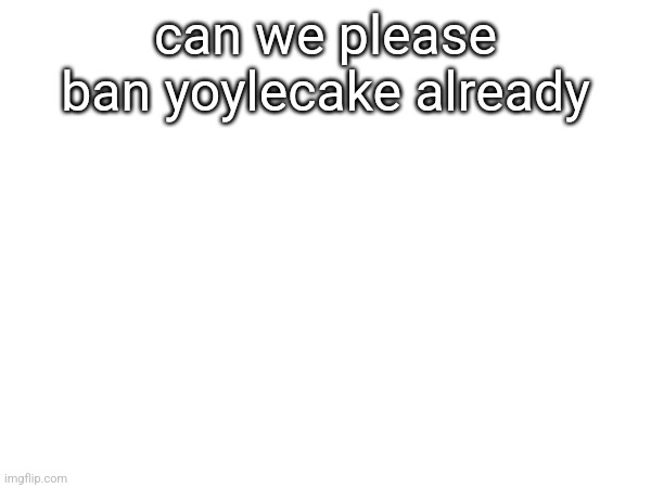 can we please ban yoylecake already | made w/ Imgflip meme maker