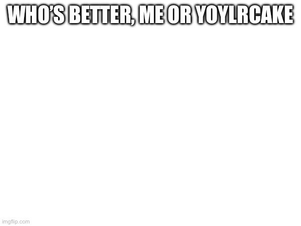 WHO’S BETTER, ME OR YOYLRCAKE | made w/ Imgflip meme maker