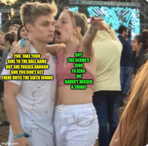 Young couple explaining | BUT THE SCORE'S ZERO TO ZERO.  WE HAVEN'T MISSED A THING! YOU  TAKE YOUR GIRL TO THE BALL GAME BUT SHE FUSSES AROUND AND YOU DON'T GET THERE UNTIL THE SIXTH INNING | image tagged in young couple explaining | made w/ Imgflip meme maker