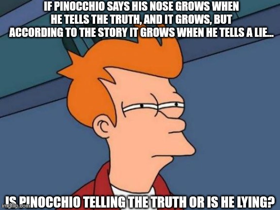 Le Pinocchio paradox | IF PINOCCHIO SAYS HIS NOSE GROWS WHEN HE TELLS THE TRUTH, AND IT GROWS, BUT ACCORDING TO THE STORY IT GROWS WHEN HE TELLS A LIE... IS PINOCCHIO TELLING THE TRUTH OR IS HE LYING? | image tagged in memes,futurama fry | made w/ Imgflip meme maker