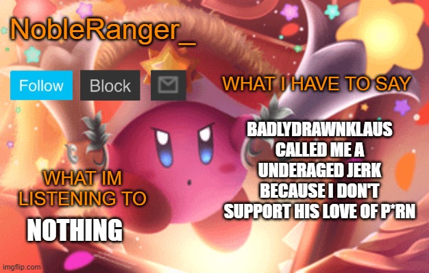 NobleRanger_ announcement template | BADLYDRAWNKLAUS CALLED ME A UNDERAGED JERK BECAUSE I DON'T SUPPORT HIS LOVE OF P*RN; NOTHING | image tagged in nobleranger_ announcement template | made w/ Imgflip meme maker