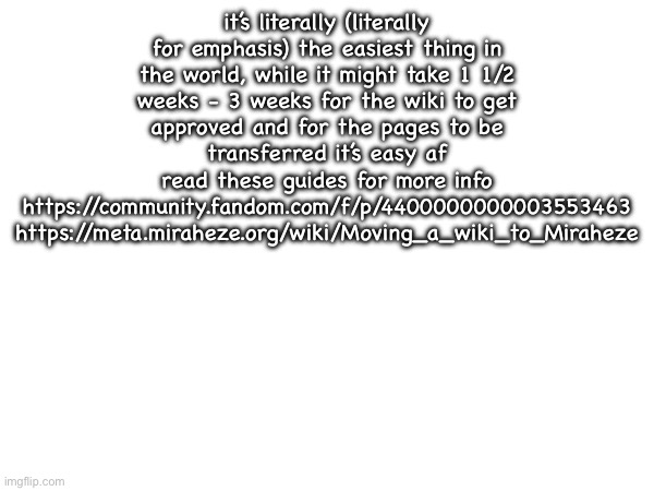 it’s literally (literally for emphasis) the easiest thing in the world, while it might take 1 1/2 weeks - 3 weeks for the wiki to get approved and for the pages to be transferred it’s easy af
read these guides for more info
https://community.fandom.com/f/p/4400000000003553463
https://meta.miraheze.org/wiki/Moving_a_wiki_to_Miraheze | made w/ Imgflip meme maker