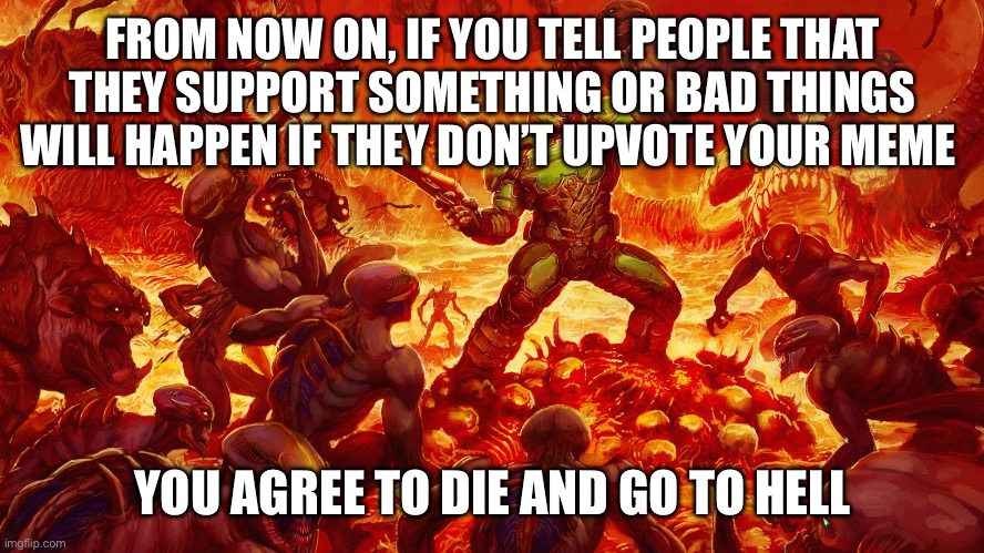 A curse battle is a little like a roast off | FROM NOW ON, IF YOU TELL PEOPLE THAT THEY SUPPORT SOMETHING OR BAD THINGS WILL HAPPEN IF THEY DON’T UPVOTE YOUR MEME; YOU AGREE TO DIE AND GO TO HELL | image tagged in doomguy | made w/ Imgflip meme maker