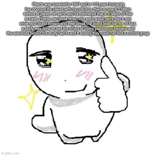 good for you bro | Plastic was invented in 1907 and in 115 years humanity has doomed the planet with its pollution, there is now 8.3 billion tonnes of plastic on earth and its estimated that 6.3 billion of that is trash. Plastic can break down into such small parts that it can enter your blood stream and even break the blood brain barrier. In fact, a study was done to test the effect of micro plastics on humans and the scientists behind the study had to end it stating they could not find a control group | image tagged in good for you bro | made w/ Imgflip meme maker