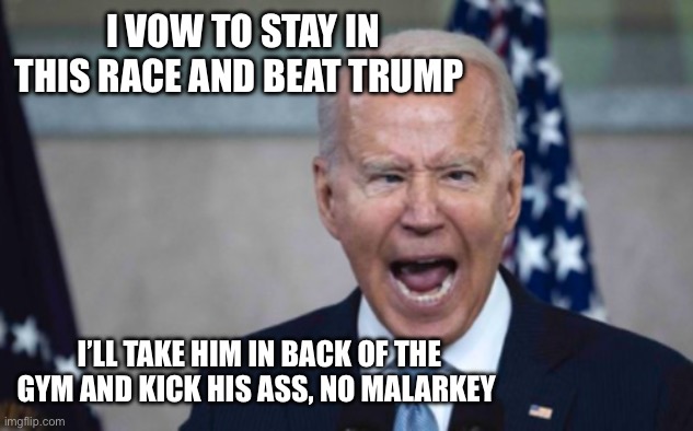 Biden Scream | I VOW TO STAY IN THIS RACE AND BEAT TRUMP; I’LL TAKE HIM IN BACK OF THE GYM AND KICK HIS ASS, NO MALARKEY | image tagged in biden scream | made w/ Imgflip meme maker