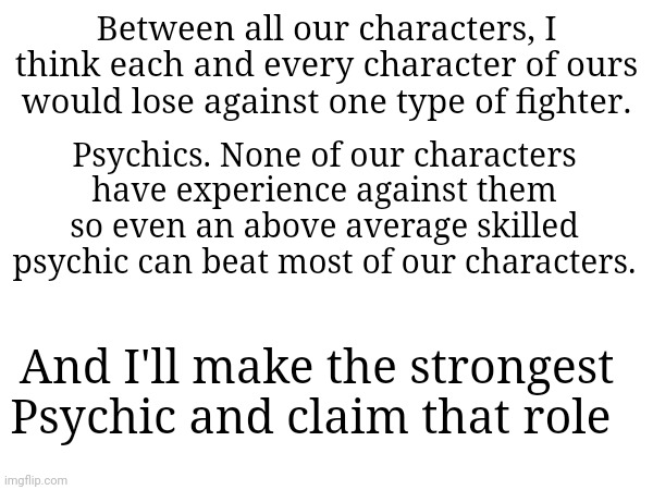 I mean, none of us have claimed the role of "Strongest Psychic" so... | Between all our characters, I think each and every character of ours would lose against one type of fighter. Psychics. None of our characters have experience against them so even an above average skilled psychic can beat most of our characters. And I'll make the strongest Psychic and claim that role | made w/ Imgflip meme maker