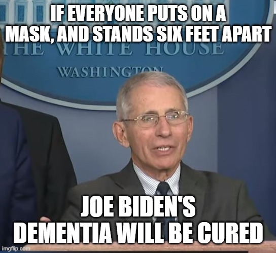 Dr. Fauci cures all | IF EVERYONE PUTS ON A MASK, AND STANDS SIX FEET APART; JOE BIDEN'S DEMENTIA WILL BE CURED | image tagged in dr fauci | made w/ Imgflip meme maker