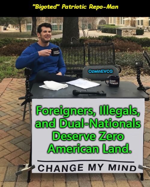 "Bigoted" Patriotic Repo-Man | "Bigoted" Patriotic Repo-Man; OzwinEVCG; Foreigners, Illegals, 

and Dual-Nationals 

Deserve Zero 

American Land. | image tagged in change my mind,memes,america first,maga,foreign,subversion | made w/ Imgflip meme maker