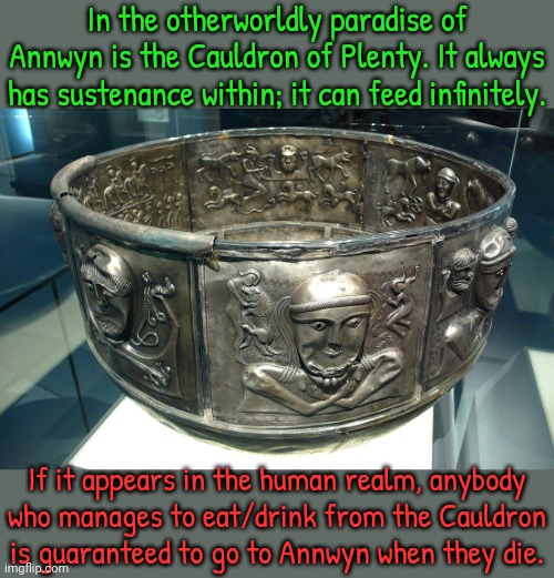 Christians renamed it "The Holy Grail." | In the otherworldly paradise of Annwyn is the Cauldron of Plenty. It always has sustenance within; it can feed infinitely. If it appears in the human realm, anybody
who manages to eat/drink from the Cauldron is guaranteed to go to Annwyn when they die. | image tagged in pagan,myth,celtics,tradition,spiritual | made w/ Imgflip meme maker