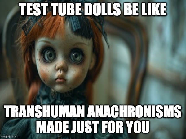 Test Tube Dolls Be Like | TEST TUBE DOLLS BE LIKE; TRANSHUMAN ANACHRONISMS MADE JUST FOR YOU | image tagged in test tube dolls,genetic engineering,genetics,genetics humor,science,test tube humor | made w/ Imgflip meme maker