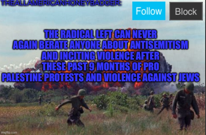 They have become what they claimed to have hated | THE RADICAL LEFT CAN NEVER AGAIN BERATE ANYONE ABOUT ANTISEMITISM AND INCITING VIOLENCE AFTER THESE PAST 9 MONTHS OF PRO PALESTINE PROTESTS AND VIOLENCE AGAINST JEWS | image tagged in theallamericanhoneybadger announcement template v2,leftists,antisemitism | made w/ Imgflip meme maker