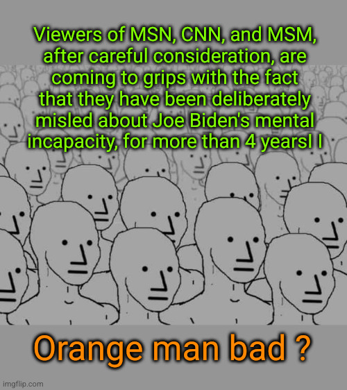 Viewers of MSN, CNN, and MSM, after careful consideration, are coming to grips with the fact that they have been deliberately mi | Viewers of MSN, CNN, and MSM,
after careful consideration, are
coming to grips with the fact
that they have been deliberately
misled about Joe Biden's mental
incapacity, for more than 4 yearsI I; Orange man bad ? | image tagged in npc crowd,dementia,biden | made w/ Imgflip meme maker
