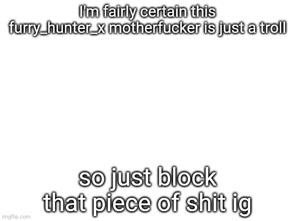 I'm fairly certain this furry_hunter_x motherfuсker is just a troll; so just block that piece of shit ig | made w/ Imgflip meme maker