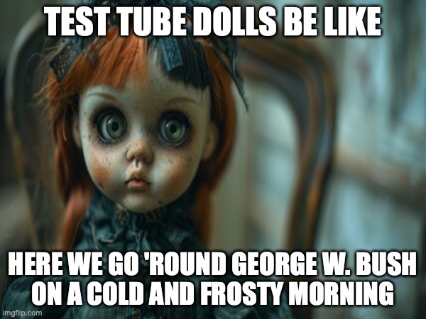 Test Tube Dolls Be Like | TEST TUBE DOLLS BE LIKE; HERE WE GO 'ROUND GEORGE W. BUSH
ON A COLD AND FROSTY MORNING | image tagged in test tube dolls,genetic engineering,genetics,genetics humor,science,test tube humor | made w/ Imgflip meme maker