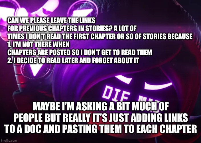 Sorry if this is a weird ask of people | CAN WE PLEASE LEAVE THE LINKS FOR PREVIOUS CHAPTERS IN STORIES? A LOT OF TIMES I DON’T READ THE FIRST CHAPTER OR SO OF STORIES BECAUSE 
1. I’M NOT THERE WHEN CHAPTERS ARE POSTED SO I DON’T GET TO READ THEM
2. I DECIDE TO READ LATER AND FORGET ABOUT IT; MAYBE I’M ASKING A BIT MUCH OF PEOPLE BUT REALLY IT’S JUST ADDING LINKS TO A DOC AND PASTING THEM TO EACH CHAPTER | image tagged in die mad | made w/ Imgflip meme maker