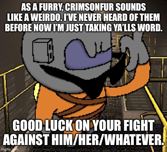 Good luck guys. I’m not really sure what’s going on but the guy you’re fighting does sound a little weird | AS A FURRY, CRIMSONFUR SOUNDS LIKE A WEIRDO. I’VE NEVER HEARD OF THEM BEFORE NOW I’M JUST TAKING YA’LLS WORD. GOOD LUCK ON YOUR FIGHT AGAINST HIM/HER/WHATEVER. | made w/ Imgflip meme maker