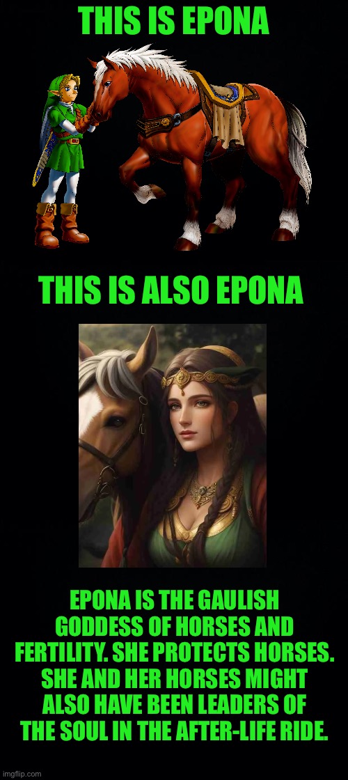 Epona: Gaulish Goddess of horses | THIS IS EPONA; THIS IS ALSO EPONA; EPONA IS THE GAULISH GODDESS OF HORSES AND FERTILITY. SHE PROTECTS HORSES. SHE AND HER HORSES MIGHT ALSO HAVE BEEN LEADERS OF THE SOUL IN THE AFTER-LIFE RIDE. | image tagged in legend of zelda,the legend of zelda,link,epona,celtics,mythology | made w/ Imgflip meme maker