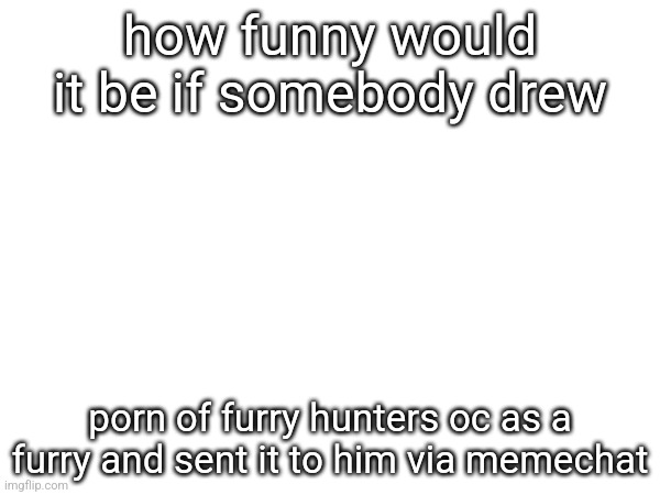 how funny would it be if somebody drew; porn of furry hunters oc as a furry and sent it to him via memechat | made w/ Imgflip meme maker