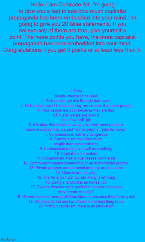 If you can't read it read the description. Daily dose of Comrade Ari. | 1. Poor people choose to be poor
2: Rich people got rich through hard work
3. Rich people are rich because they are smarter than poor people
4. Poor people are poor because they are lazy
5.Poverty wages are okay if it's a "low skill" job
6. It is okay that minimum wage jobs don't meet people's needs because they are just "starter jobs" or "jobs for teens"
7. Communism is bad and dangerous
8. Communism has killed more people than capitalism has
9. Communism means you will own nothing
10. Capitalism is freedom
11. Communism means businesses won't exist
12. Communism means dictatorship or an authoritarian regime.
13. Private property and personal property are the same
14. Liberals are left wing
15. The American Democratic Party is left wing
16. Being a landlord is an honest job
17. Owners deserve more profit than laborers because they "create the jobs"
18. Owners deserve more profit than laborers because they "took a risk"
19. Whatever is the most profitable is the best thing to do
20. Without capitalism, there is no innovation; Hello. I am Comrade Ari. I'm going to give you a test to see how much capitalist propaganda has been embedded into your mind. I'm going to give you 20 false statements. If you believe any of them are true, give yourself a point. The more points you have, the more capitalist propaganda has been embedded into your mind. Congratulations if you get 0 points or at least less than 5. | image tagged in leftist,comrade,communist,communism,socialism | made w/ Imgflip meme maker