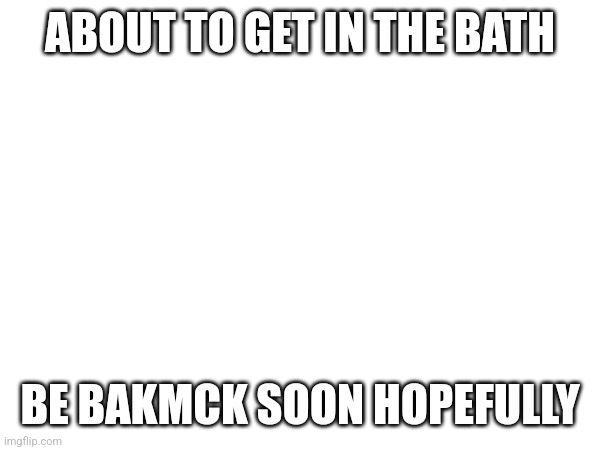 ABOUT TO GET IN THE BATH; BE BAKMCK SOON HOPEFULLY | made w/ Imgflip meme maker