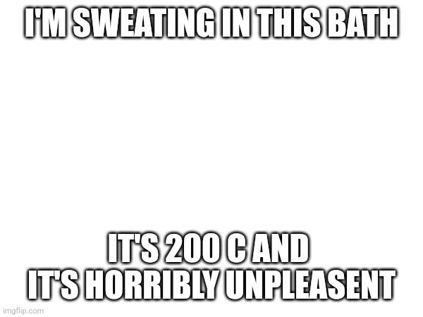 I'M SWEATING IN THIS BATH; IT'S 200 C AND  IT'S HORRIBLY UNPLEASENT | made w/ Imgflip meme maker