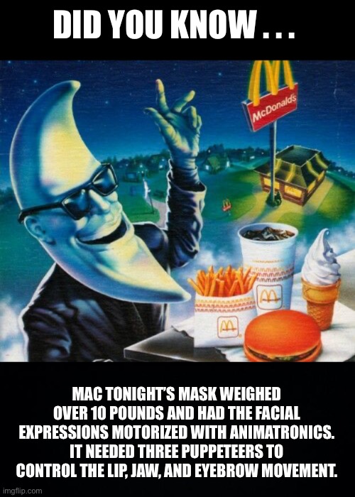 Mac Tonight | DID YOU KNOW . . . MAC TONIGHT’S MASK WEIGHED OVER 10 POUNDS AND HAD THE FACIAL EXPRESSIONS MOTORIZED WITH ANIMATRONICS. IT NEEDED THREE PUPPETEERS TO CONTROL THE LIP, JAW, AND EYEBROW MOVEMENT. | image tagged in mac tonight,mcdonalds,mcdonald's,trivia,did you know,fast food | made w/ Imgflip meme maker