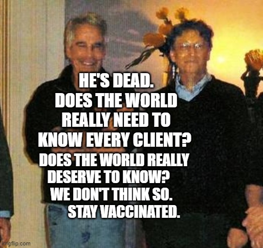 epstein and gates | HE'S DEAD. DOES THE WORLD REALLY NEED TO KNOW EVERY CLIENT? DOES THE WORLD REALLY DESERVE TO KNOW?        WE DON'T THINK SO.     
        STAY VACCINATED. | image tagged in epstein and gates | made w/ Imgflip meme maker