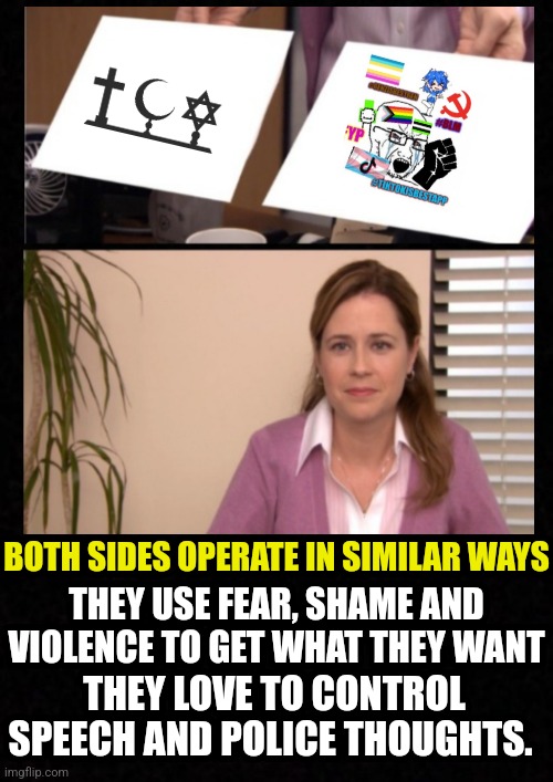 So much in common | BOTH SIDES OPERATE IN SIMILAR WAYS; THEY USE FEAR, SHAME AND VIOLENCE TO GET WHAT THEY WANT; THEY LOVE TO CONTROL SPEECH AND POLICE THOUGHTS. | image tagged in religion,anti-religion,leftists,woke,religious,communist socialist | made w/ Imgflip meme maker