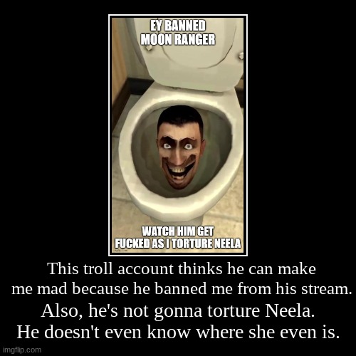 This troll account thinks he can make me mad because he banned me from his stream. | Also, he's not gonna torture Neela. He doesn't even kno | image tagged in funny,demotivationals | made w/ Imgflip demotivational maker