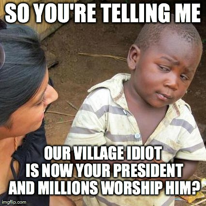 Third World Skeptical Kid | SO YOU'RE TELLING ME OUR VILLAGE IDIOT IS NOW YOUR PRESIDENT AND MILLIONS WORSHIP HIM? | image tagged in memes,third world skeptical kid | made w/ Imgflip meme maker