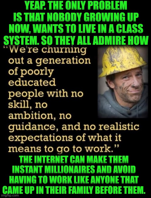 Funny | YEAP. THE ONLY PROBLEM IS THAT NOBODY GROWING UP NOW, WANTS TO LIVE IN A CLASS SYSTEM. SO THEY ALL ADMIRE HOW; THE INTERNET CAN MAKE THEM INSTANT MILLIONAIRES AND AVOID HAVING TO WORK LIKE ANYONE THAT CAME UP IN THEIR FAMILY BEFORE THEM. | image tagged in funny,instant karma,instant regret,money,power,tradition | made w/ Imgflip meme maker